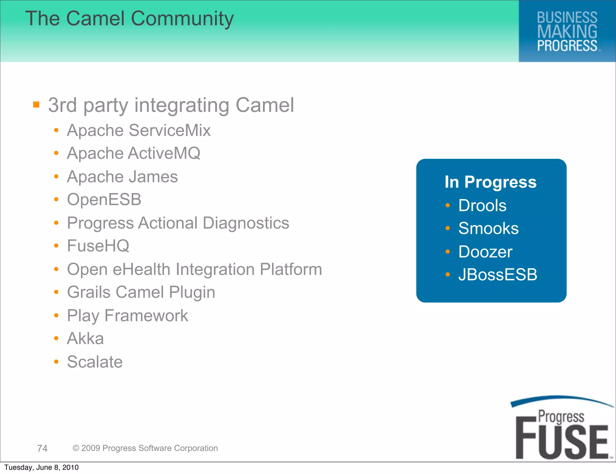 The Camel Community



        3rd party integrating Camel
              •   Apache ServiceMix
              •   Apache ActiveMQ
              •   Apache James                            In Progress
              •   OpenESB                                 • Drools
              •   Progress Actional Diagnostics           • Smooks
              •   FuseHQ                                  • Doozer
              •   Open eHealth Integration Platform       • JBossESB
              •   Grails Camel Plugin
              •   Play Framework
              •   Akka
              •   Scalate



         74        © 2009 Progress Software Corporation

Tuesday, June 8, 2010
 