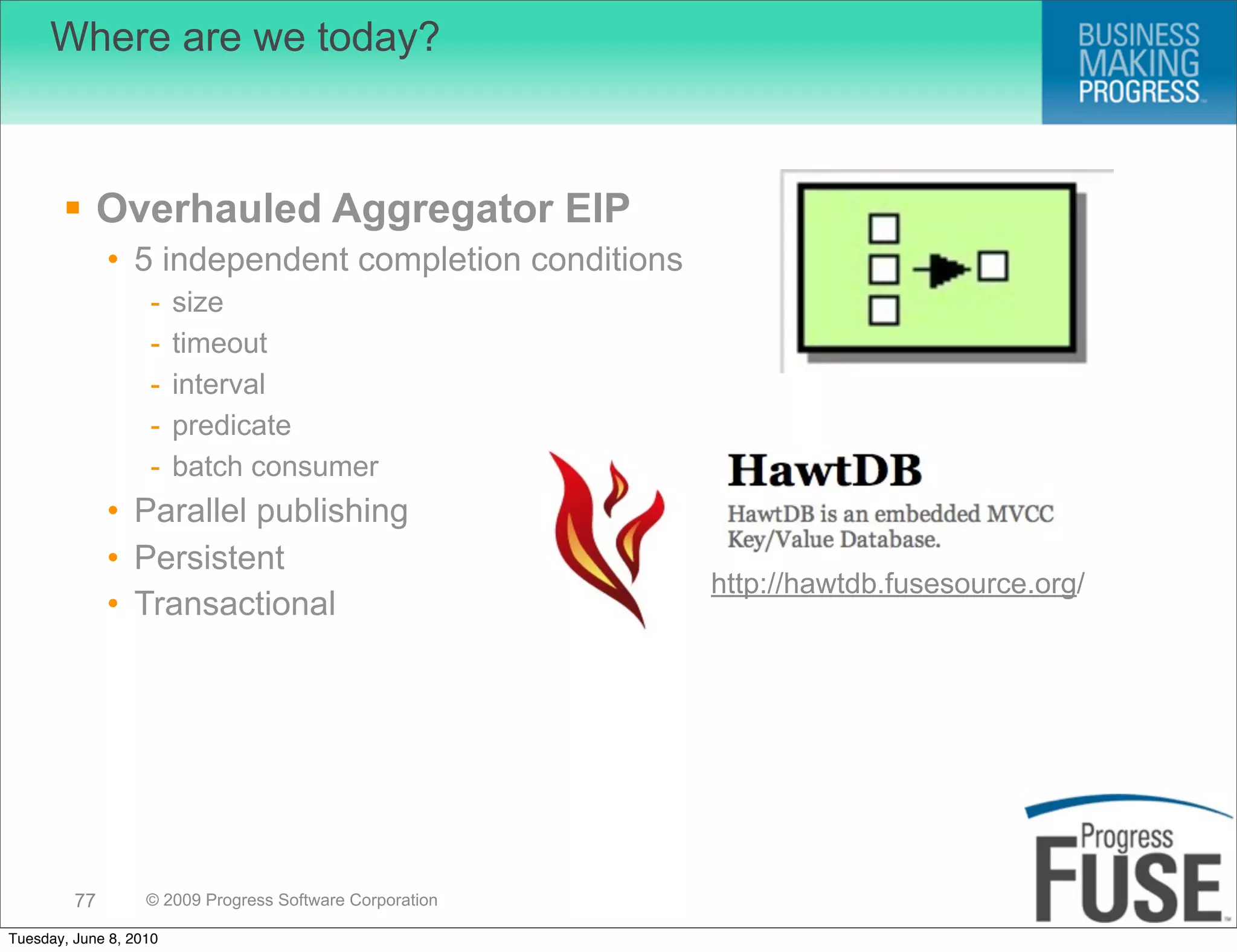 Where are we today?



        Overhauled Aggregator EIP
              • 5 independent completion conditions
                   -    size
                   -    timeout
                   -    interval
                   -    predicate
                   -    batch consumer
              • Parallel publishing
              • Persistent
                                                          http://hawtdb.fusesource.org/
              • Transactional




         77        © 2009 Progress Software Corporation

Tuesday, June 8, 2010
 