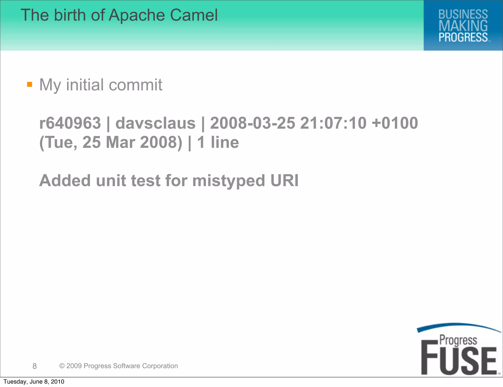 The birth of Apache Camel



        My initial commit

              r640963 | davsclaus | 2008-03-25 21:07:10 +0100
              (Tue, 25 Mar 2008) | 1 line

              Added unit test for mistyped URI




          8        © 2009 Progress Software Corporation

Tuesday, June 8, 2010
 