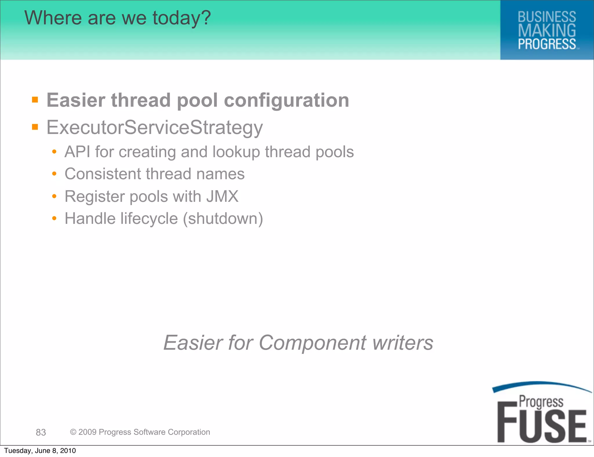 Where are we today?



        Easier thread pool configuration
        ExecutorServiceStrategy
              •   API for creating and lookup thread pools
              •   Consistent thread names
              •   Register pools with JMX
              •   Handle lifecycle (shutdown)




                                          Easier for Component writers



         83        © 2009 Progress Software Corporation

Tuesday, June 8, 2010
 