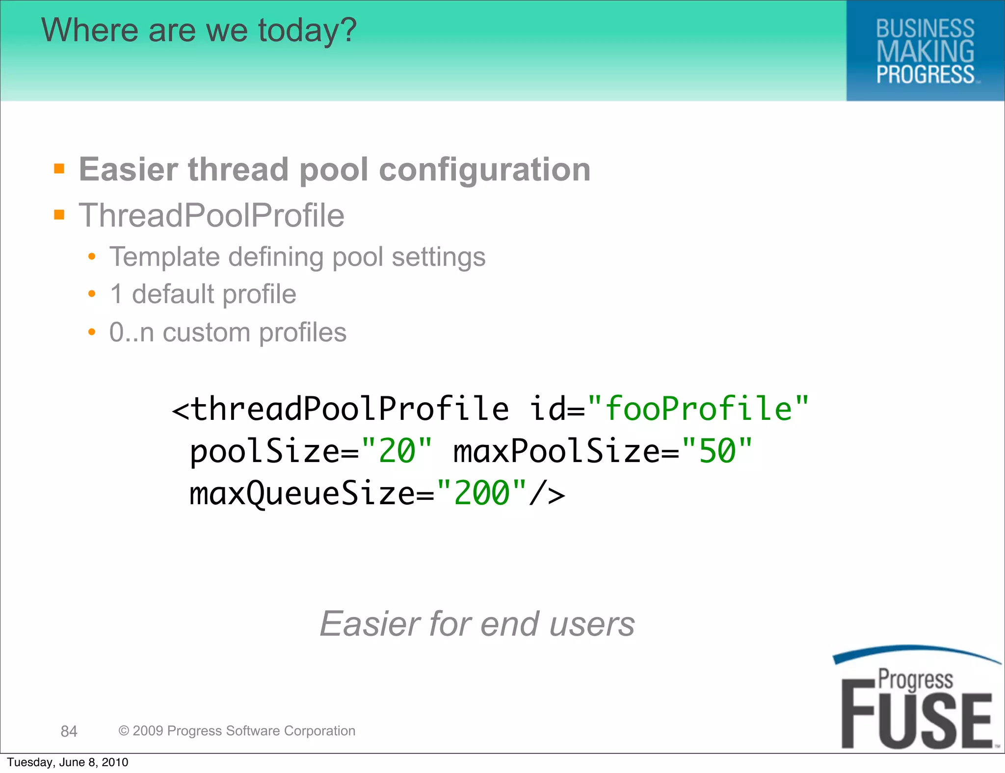 Where are we today?



        Easier thread pool configuration
        ThreadPoolProfile
              • Template defining pool settings
              • 1 default profile
              • 0..n custom profiles

                          <threadPoolProfile id="fooProfile"
                           poolSize="20" maxPoolSize="50"
                           maxQueueSize="200"/>



                                                 Easier for end users

         84        © 2009 Progress Software Corporation

Tuesday, June 8, 2010
 