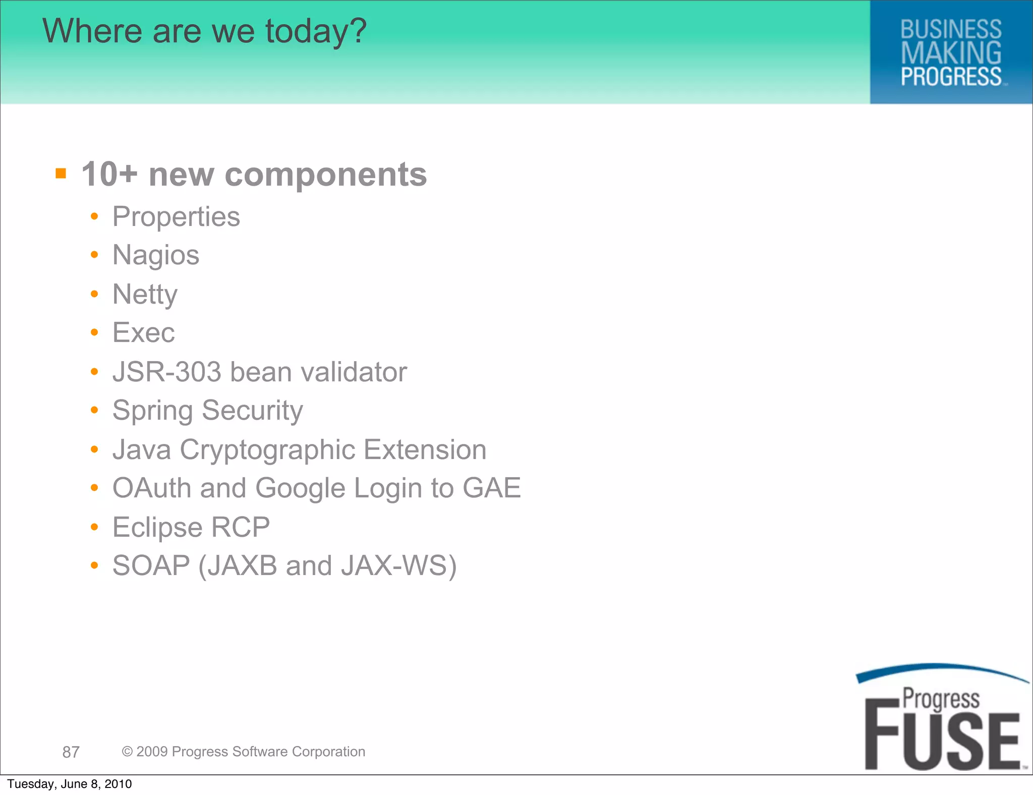 Where are we today?



        10+ new components
              •   Properties
              •   Nagios
              •   Netty
              •   Exec
              •   JSR-303 bean validator
              •   Spring Security
              •   Java Cryptographic Extension
              •   OAuth and Google Login to GAE
              •   Eclipse RCP
              •   SOAP (JAXB and JAX-WS)




         87        © 2009 Progress Software Corporation

Tuesday, June 8, 2010
 
