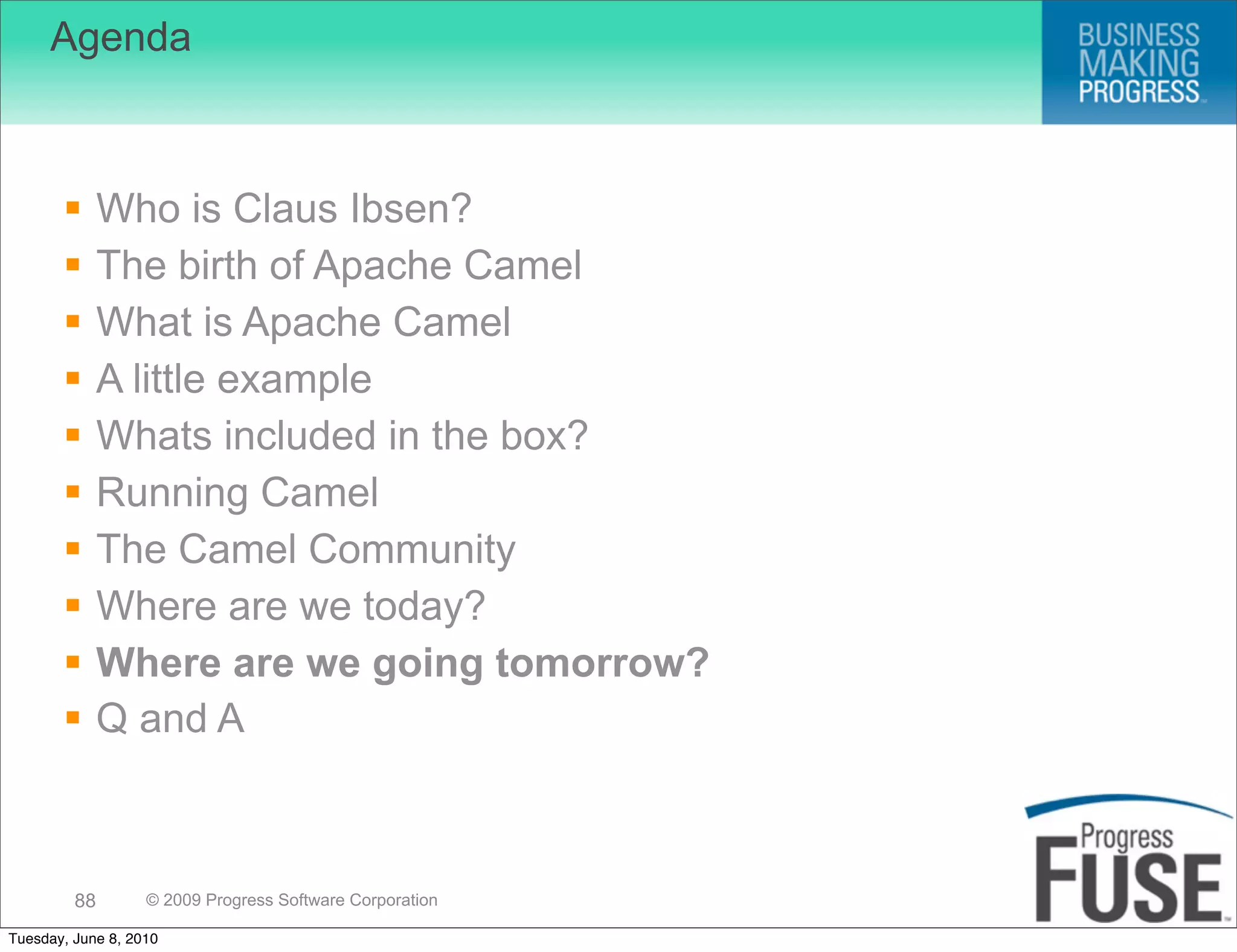 Agenda



             Who is Claus Ibsen?
             The birth of Apache Camel
             What is Apache Camel
             A little example
             Whats included in the box?
             Running Camel
             The Camel Community
             Where are we today?
             Where are we going tomorrow?
             Q and A



         88        © 2009 Progress Software Corporation

Tuesday, June 8, 2010
 