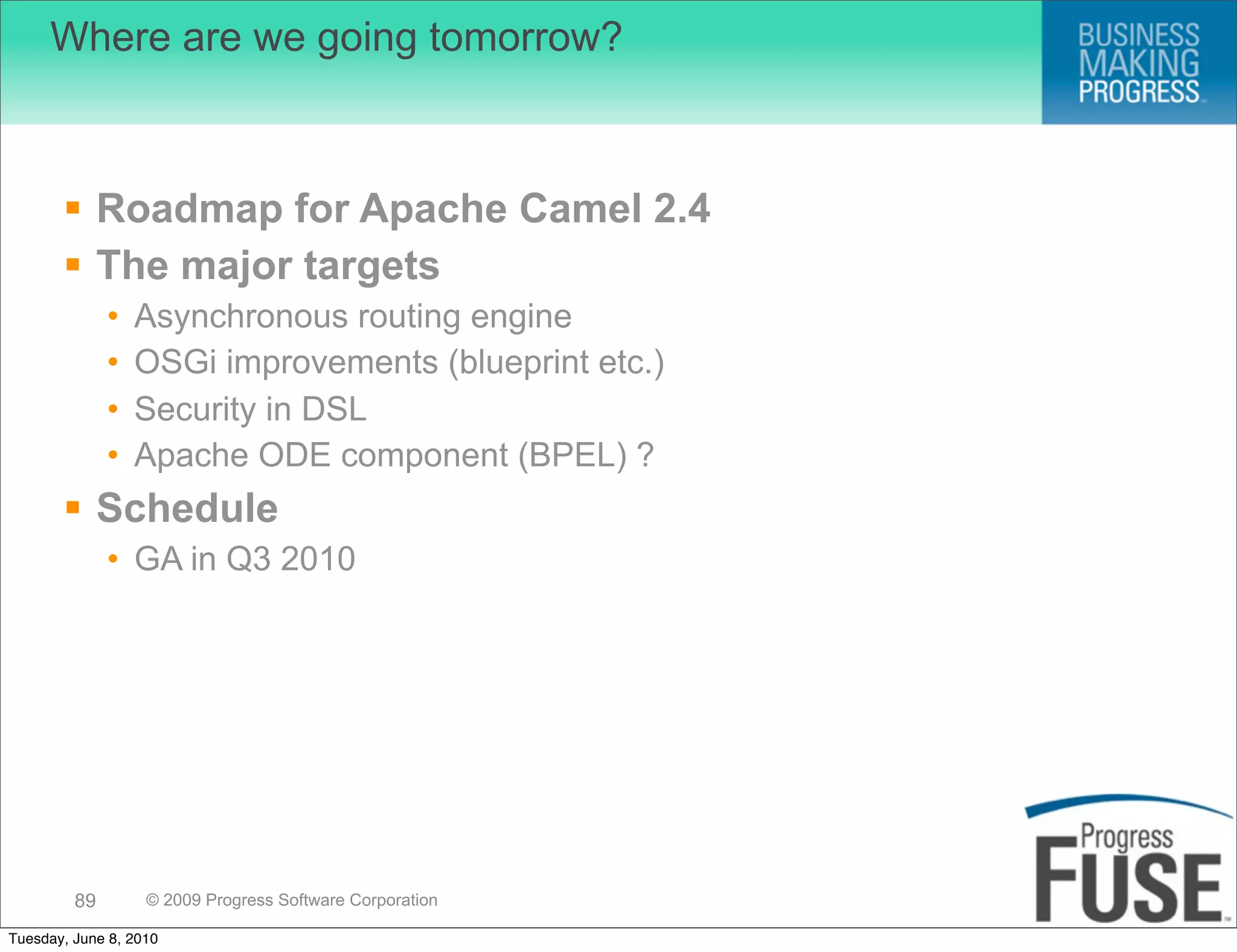 Where are we going tomorrow?



        Roadmap for Apache Camel 2.4
        The major targets
              •   Asynchronous routing engine
              •   OSGi improvements (blueprint etc.)
              •   Security in DSL
              •   Apache ODE component (BPEL) ?
        Schedule
              • GA in Q3 2010




         89        © 2009 Progress Software Corporation

Tuesday, June 8, 2010
 
