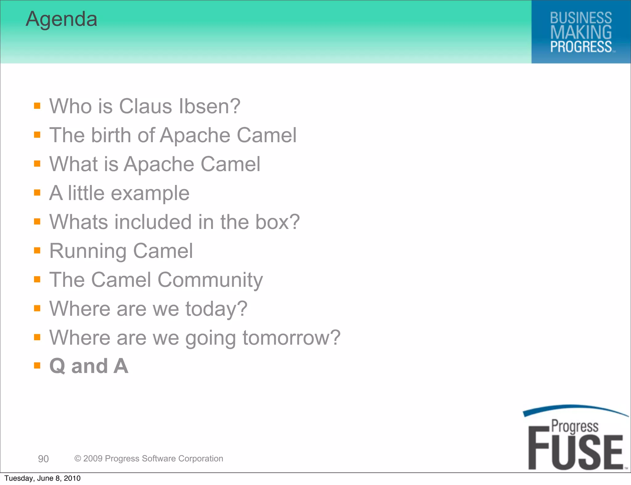 Agenda



             Who is Claus Ibsen?
             The birth of Apache Camel
             What is Apache Camel
             A little example
             Whats included in the box?
             Running Camel
             The Camel Community
             Where are we today?
             Where are we going tomorrow?
             Q and A



         90        © 2009 Progress Software Corporation

Tuesday, June 8, 2010
 