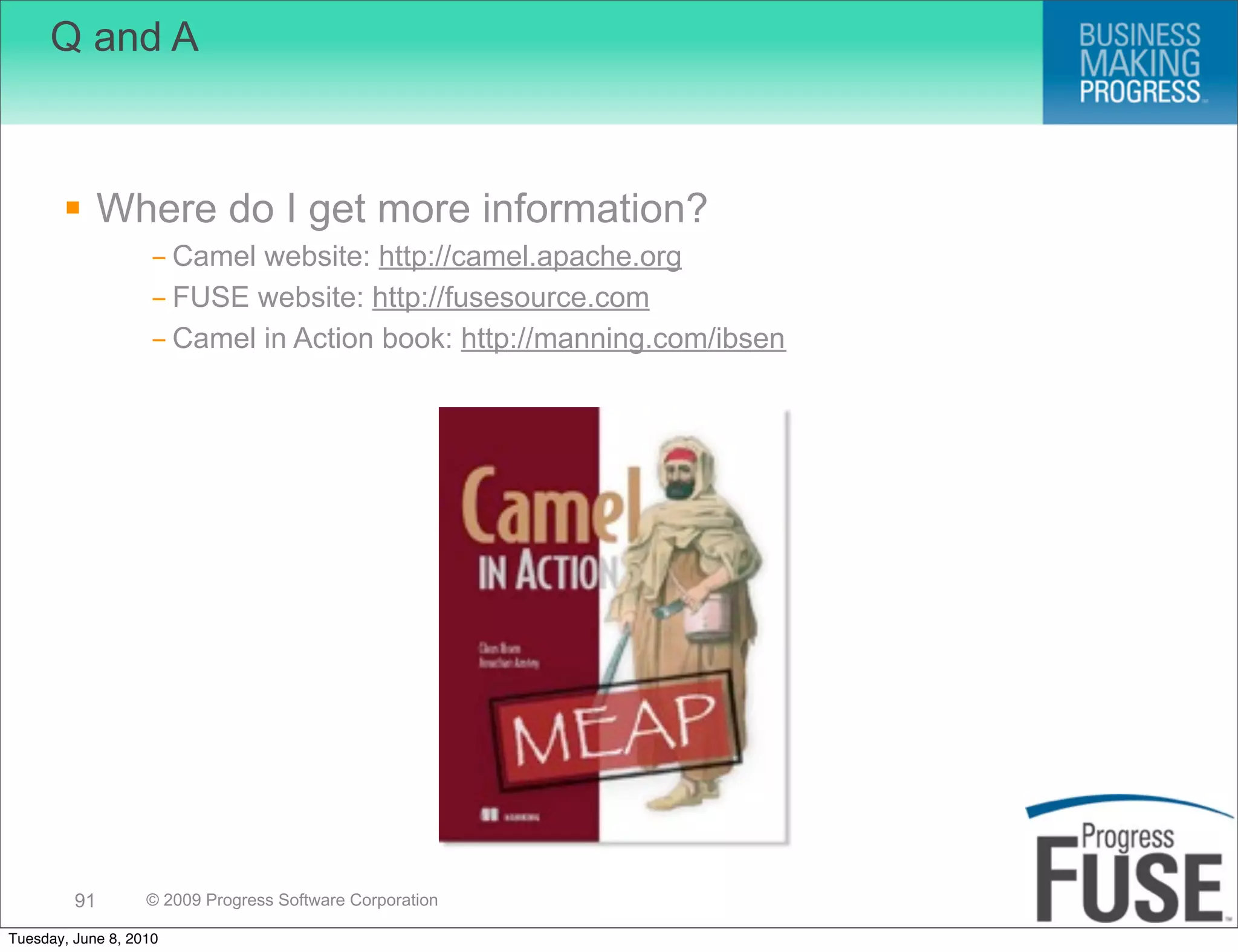 Q and A



        Where do I get more information?
                   - Camel website: http://camel.apache.org
                   - FUSE website: http://fusesource.com
                   - Camel in Action book: http://manning.com/ibsen




         91        © 2009 Progress Software Corporation

Tuesday, June 8, 2010
 