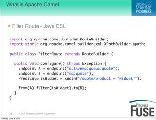 What is Apache Camel



        Filter Route - Java DSL

         import org.apache.camel.builder.RouteBuilder;
         import static org.apache.camel.builder.xml.XPathBuilder.xpath;

         public class FilterRoute extends RouteBuilder {

              public void configure() throws Exception {
                Endpoint A = endpoint("activemq:queue:quote");
                Endpoint B = endpoint("mq:quote");
                Predicate isWidget = xpath("/quote/product = ‘widget’");

                   from(A).filter(isWidget).to(B);
              }
         }



         24        © 2009 Progress Software Corporation

Tuesday, June 8, 2010
 