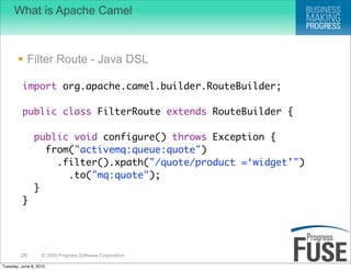 What is Apache Camel



        Filter Route - Java DSL

         import org.apache.camel.builder.RouteBuilder;

         public class FilterRoute extends RouteBuilder {

               public void configure() throws Exception {
                 from("activemq:queue:quote")
                   .filter().xpath("/quote/product =‘widget’")
                     .to("mq:quote");
               }
         }




         25        © 2009 Progress Software Corporation

Tuesday, June 8, 2010
 