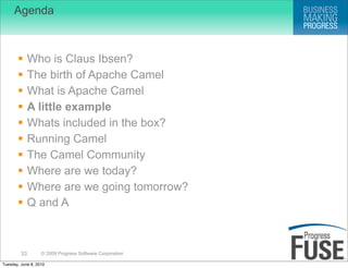 Agenda



             Who is Claus Ibsen?
             The birth of Apache Camel
             What is Apache Camel
             A little example
             Whats included in the box?
             Running Camel
             The Camel Community
             Where are we today?
             Where are we going tomorrow?
             Q and A



         33        © 2009 Progress Software Corporation

Tuesday, June 8, 2010
 
