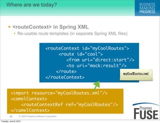 Where are we today?



        <routeContext> in Spring XML
              • Re-usable route templates (in separate Spring XML files)


                                            <routeContext id="myCoolRoutes">
                                                 <route id="cool">
                                                    <from uri="direct:start"/>
                                                    <to uri="mock:result"/>
                                                </route>                  myCoolRoutes.xml
                                            </routeContext>


          <import resource="myCoolRoutes.xml"/>
          <camelContext>
              <routeContextRef ref="myCoolRoutes"/>
          </camelContext>
         86        © 2009 Progress Software Corporation

Tuesday, June 8, 2010
 