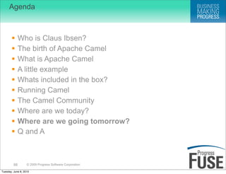 Agenda



             Who is Claus Ibsen?
             The birth of Apache Camel
             What is Apache Camel
             A little example
             Whats included in the box?
             Running Camel
             The Camel Community
             Where are we today?
             Where are we going tomorrow?
             Q and A



         88        © 2009 Progress Software Corporation

Tuesday, June 8, 2010
 