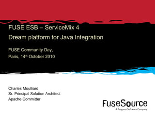 FUSE ESB – ServiceMix 4 Dream platform for Java Integration FUSE Community Day, Paris, 14 th  October 2010 Charles Moulliard Sr. Principal Solution Architect Apache Committer 