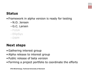 DTU Wind Energy, Technical University of Denmark
Next steps
• Gathering interest group
• Alpha release to interest group
• Public release of beta version
• Forming a project portfolio to coordinate the efforts
Status
• Framework in alpha version is ready for testing
–N.O. Jensen
–G.C. Larsen
–FUGA
–EllipSys
–DWM
 