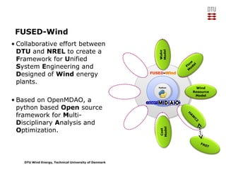 DTU Wind Energy, Technical University of Denmark
FUSED-Wind
• Collaborative effort between
DTU and NREL to create a
Framework for Unified
System Engineering and
Designed of Wind energy
plants.
• Based on OpenMDAO, a
python based Open source
framework for Multi-
Disciplinary Analysis and
Optimization.
PythonPython
H
A
W
C
2
FAST
Wind
Resource
Model
Flow
M
odel
Wake
Model
Cost
Model
 