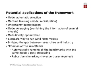 DTU Wind Energy, Technical University of Denmark
Potential applications of the framework
• Model automatic selection
• Machine learning (model recalibration)
• Uncertainty quantification
• Model Averaging (combining the information of several
models)
• Multi-fidelity optimization
• Standard way to run wind farm models
• Bridging the gap between researchers and industry
• “Companion” to WindBench
–Automatically running all the benchmarks with the
same inputs / post processing
–Robust benchmarking (no expert user required)
 