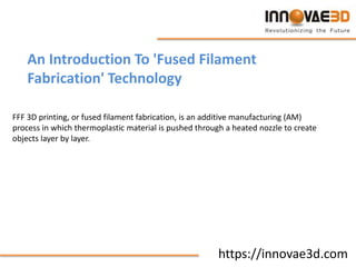 https://innovae3d.com
An Introduction To 'Fused Filament
Fabrication' Technology
FFF 3D printing, or fused filament fabrication, is an additive manufacturing (AM)
process in which thermoplastic material is pushed through a heated nozzle to create
objects layer by layer.
 