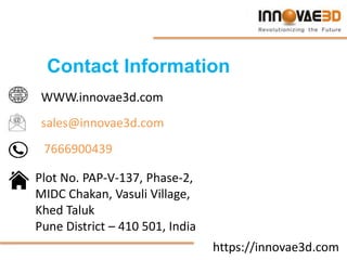 https://innovae3d.com
Contact Information
WWW.innovae3d.com
sales@innovae3d.com
7666900439
Plot No. PAP-V-137, Phase-2,
MIDC Chakan, Vasuli Village,
Khed Taluk
Pune District – 410 501, India
 