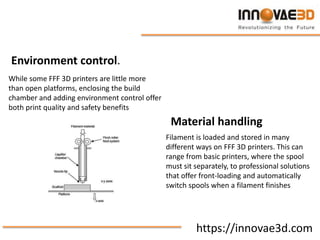 https://innovae3d.com
Environment control.
While some FFF 3D printers are little more
than open platforms, enclosing the build
chamber and adding environment control offer
both print quality and safety benefits
Material handling
Filament is loaded and stored in many
different ways on FFF 3D printers. This can
range from basic printers, where the spool
must sit separately, to professional solutions
that offer front-loading and automatically
switch spools when a filament finishes
 