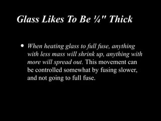 Glass Likes To Be ¼" Thick
• When heating glass to full fuse, anything
with less mass will shrink up, anything with
more will spread out. This movement can
be controlled somewhat by fusing slower,
and not going to full fuse.
 