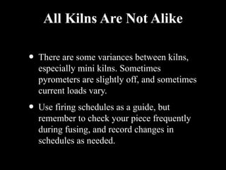 All Kilns Are Not Alike
• There are some variances between kilns,
especially mini kilns. Sometimes
pyrometers are slightly off, and sometimes
current loads vary.
• Use firing schedules as a guide, but
remember to check your piece frequently
during fusing, and record changes in
schedules as needed.
 