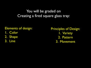 You will be graded on
Creating a fired square glass tray:
Elements of design:
1. Color
2. Shape
3. Line
Principles of Design:
1. Variety
2. Pattern
3. Movement
 