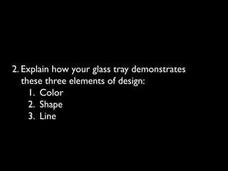 2. Explain how your glass tray demonstrates
these three elements of design:
1. Color
2. Shape
3. Line
 