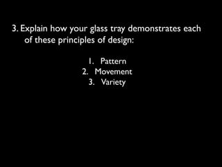 3. Explain how your glass tray demonstrates each
of these principles of design:
1. Pattern
2. Movement
3. Variety
 