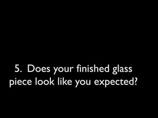 5. Does your finished glass
piece look like you expected?
 