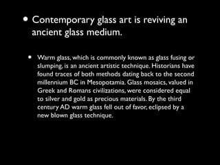 • Contemporary glass art is reviving an
ancient glass medium.
• Warm glass, which is commonly known as glass fusing or
slumping, is an ancient artistic technique. Historians have
found traces of both methods dating back to the second
millennium BC in Mesopotamia. Glass mosaics, valued in
Greek and Romans civilizations, were considered equal
to silver and gold as precious materials. By the third
century AD warm glass fell out of favor, eclipsed by a
new blown glass technique.
 