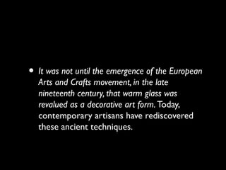 • It was not until the emergence of the European
Arts and Crafts movement, in the late
nineteenth century, that warm glass was
revalued as a decorative art form. Today,
contemporary artisans have rediscovered
these ancient techniques.
 