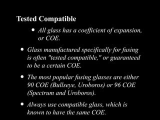 Tested Compatible
• All glass has a coefficient of expansion,
or COE.
• Glass manufactured specifically for fusing
is often "tested compatible," or guaranteed
to be a certain COE.
• The most popular fusing glasses are either
90 COE (Bullseye, Uroboros) or 96 COE
(Spectrum and Uroboros).
• Always use compatible glass, which is
known to have the same COE.
 