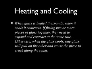 Heating and Cooling
• When glass is heated it expands, when it
cools it contracts. If fusing two or more
pieces of glass together, they need to
expand and contract at the same rate.
Otherwise, when the glass cools, one glass
will pull on the other and cause the piece to
crack along the seam.
 