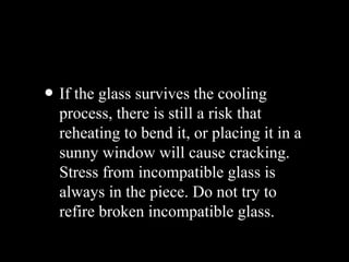 • If the glass survives the cooling
process, there is still a risk that
reheating to bend it, or placing it in a
sunny window will cause cracking.
Stress from incompatible glass is
always in the piece. Do not try to
refire broken incompatible glass.
 
