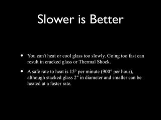Slower is Better
• You can't heat or cool glass too slowly. Going too fast can
result in cracked glass or Thermal Shock.
• A safe rate to heat is 15° per minute (900° per hour),
although stacked glass 2" in diameter and smaller can be
heated at a faster rate.
 
