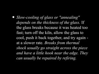 • Slow-cooling of glass or "annealing"
depends on the thickness of the glass. If
the glass breaks because it was heated too
fast; turn off the kiln, allow the glass to
cool, push it back together, and try again -
at a slower rate. Breaks from thermal
shock usually go straight across the piece
and have a little hook near the edge. They
can usually be repaired by refiring.
 