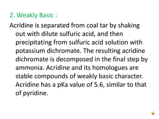 2. Weakly Basic :
Acridine is separated from coal tar by shaking
out with dilute sulfuric acid, and then
precipitating from sulfuric acid solution with
potassium dichromate. The resulting acridine
dichromate is decomposed in the final step by
ammonia. Acridine and its homologues are
stable compounds of weakly basic character.
Acridine has a pKa value of 5.6, similar to that
of pyridine.
 