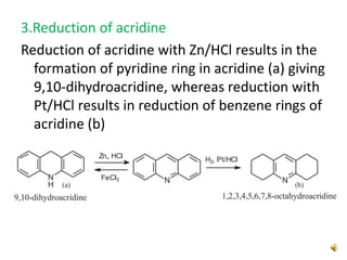 3.Reduction of acridine
Reduction of acridine with Zn/HCl results in the
formation of pyridine ring in acridine (a) giving
9,10-dihydroacridine, whereas reduction with
Pt/HCl results in reduction of benzene rings of
acridine (b)
 
