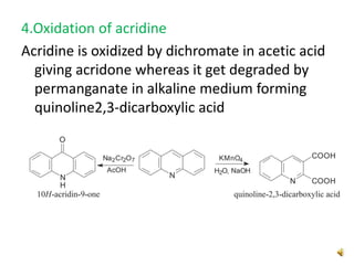 4.Oxidation of acridine
Acridine is oxidized by dichromate in acetic acid
giving acridone whereas it get degraded by
permanganate in alkaline medium forming
quinoline2,3-dicarboxylic acid
 