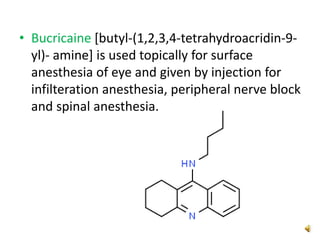 • Bucricaine [butyl-(1,2,3,4-tetrahydroacridin-9-
yl)- amine] is used topically for surface
anesthesia of eye and given by injection for
infilteration anesthesia, peripheral nerve block
and spinal anesthesia.
 