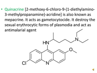 • Quinacrine [2-methoxy-6-chloro-9-(1-diethylamino-
3-methylpropanamine)-acridine] is also known as
mepacrine. It acts as gametocytocide. It destroy the
sexual erythrocytic forms of plasmodia and act as
antimalarial agent
 