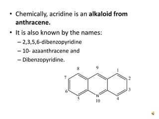 • Chemically, acridine is an alkaloid from
anthracene.
• It is also known by the names:
– 2,3,5,6-dibenzopyridine
– 10- azaanthracene and
– Dibenzopyridine.
 