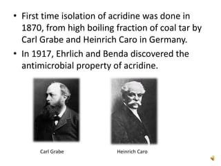 • First time isolation of acridine was done in
1870, from high boiling fraction of coal tar by
Carl Grabe and Heinrich Caro in Germany.
• In 1917, Ehrlich and Benda discovered the
antimicrobial property of acridine.
Carl Grabe Heinrich Caro
 