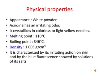 Physical properties
• Appearance : White powder
• Acridine has an irritating odor.
• It crystallizes in colorless to light yellow needles.
• Melting point : 110°C
• Boiling point : 346°C.
• Density : 1.005 g/cm3
• It is characterized by its irritating action on skin
and by the blue fluorescence showed by solutions
of its salts
 