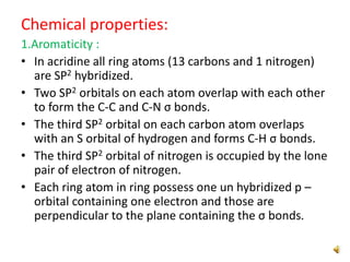 Chemical properties:
1.Aromaticity :
• In acridine all ring atoms (13 carbons and 1 nitrogen)
are SP2 hybridized.
• Two SP2 orbitals on each atom overlap with each other
to form the C-C and C-N σ bonds.
• The third SP2 orbital on each carbon atom overlaps
with an S orbital of hydrogen and forms C-H σ bonds.
• The third SP2 orbital of nitrogen is occupied by the lone
pair of electron of nitrogen.
• Each ring atom in ring possess one un hybridized p –
orbital containing one electron and those are
perpendicular to the plane containing the σ bonds.
 