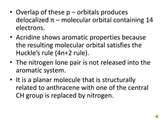 • Overlap of these p – orbitals produces
delocalized π – molecular orbital containing 14
electrons.
• Acridine shows aromatic properties because
the resulting molecular orbital satisfies the
Huckle’s rule (4n+2 rule).
• The nitrogen lone pair is not released into the
aromatic system.
• It is a planar molecule that is structurally
related to anthracene with one of the central
CH group is replaced by nitrogen.
 
