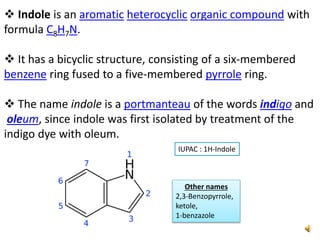  Indole is an aromatic heterocyclic organic compound with
formula C8H7N.
 It has a bicyclic structure, consisting of a six-membered
benzene ring fused to a five-membered pyrrole ring.
 The name indole is a portmanteau of the words indigo and
oleum, since indole was first isolated by treatment of the
indigo dye with oleum.
Other names
2,3-Benzopyrrole,
ketole,
1-benzazole
IUPAC : 1H-Indole
 