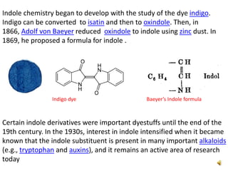 Indole chemistry began to develop with the study of the dye indigo.
Indigo can be converted to isatin and then to oxindole. Then, in
1866, Adolf von Baeyer reduced oxindole to indole using zinc dust. In
1869, he proposed a formula for indole .
Certain indole derivatives were important dyestuffs until the end of the
19th century. In the 1930s, interest in indole intensified when it became
known that the indole substituent is present in many important alkaloids
(e.g., tryptophan and auxins), and it remains an active area of research
today
Indigo dye Baeyer’s Indole formula
 
