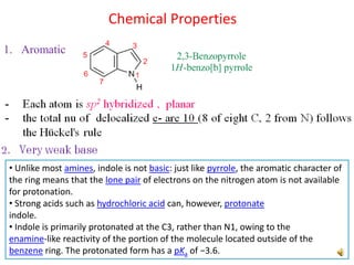 1. Aromatic
Chemical Properties
• Unlike most amines, indole is not basic: just like pyrrole, the aromatic character of
the ring means that the lone pair of electrons on the nitrogen atom is not available
for protonation.
• Strong acids such as hydrochloric acid can, however, protonate
indole.
• Indole is primarily protonated at the C3, rather than N1, owing to the
enamine-like reactivity of the portion of the molecule located outside of the
benzene ring. The protonated form has a pKa of −3.6.
 