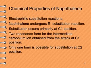 Chemical Properties of Naphthalene
• Electrophilic substitution reactions.
• Naphthalene undergoes E+ substitution reaction.
• Substitution occurs primarily at C1 position.
• Two resonance form for the intermediate
carbonium ion obtained from the attack at C1
position.
• Only one form is possible for substitution at C2
position.
11
 