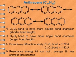 Anthracene (C14H10)
 C1-C2 bond to have more double bond character
(shorter bond length)
 C2-C3 bond to have more single bond character
(longer bond length)
 From X-ray diffraction study: C1-C2 bond = 1.37 Å
C2-C3 bond = 1.42 Å
 Resonance energy 84 kcal mol-1, average 28, less
aromatic than benzene
 